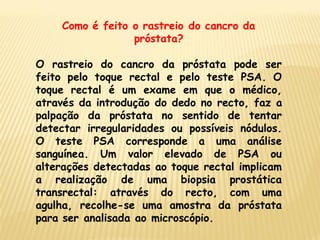 Como é feito o rastreio do cancro da
                 próstata?

O rastreio do cancro da próstata pode ser
feito pelo toque rectal e pelo teste PSA. O
toque rectal é um exame em que o médico,
através da introdução do dedo no recto, faz a
palpação da próstata no sentido de tentar
detectar irregularidades ou possíveis nódulos.
O teste PSA corresponde a uma análise
sanguínea. Um valor elevado de PSA ou
alterações detectadas ao toque rectal implicam
a realização de uma biopsia prostática
transrectal: através do recto, com uma
agulha, recolhe-se uma amostra da próstata
para ser analisada ao microscópio.
 