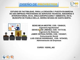 ESTUDIO DE FACTIBILIDAD, PARA LA CREACIÓN Y PUESTA EN MARCHA
DE UNA EMPRESA PRESTADORA DE SERVICIOS TÉCNICOS, ASESORÍAS E
INTERVENTORÍAS, EN EL ÁREA AGROPECUARIA Y AMBIENTAL EN EL
MUNICIPIO DE PUEBLO BELLO, SIERRA NEVADA DE SANTA MARTA.
BENIS MEJIA MESTRE, COD. 12646435,
Ingeniería Agroforestal
DEIVIS DAVID JIMENEZ, COD. 15173120,
Ingeniería De Sistemas
JAMER ORTEGA PATIÑO, COD. 15534047,
Comunicación Social
LUIS COICUE RODRIGUEZ, COD. 16704303,
Administración de Empresas
CURSO: 102058_482
DISEÑO DE PROYECTOS
1
 