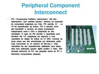 Peripheral Component Interconnect PCI (Componente Periférico Interconecta) UM alto-desempenho (por padrões actuais) abertura de expansão de computador projectada por Intel. PCI permite 32 - ou 64-bit especificação de ónibus. PCI é descrito como alto-bandwidth e caminho de dados processador-independente entre o CPU e peripherals de alta velocidade. O spec de PCI permite a capacidade para transferir até 132 megabytes por segundo a uma velocidade de relógio de ónibus de 33 MHz (embora as taxas atuais que são reivindicadas por fabricantes estão mais comumente no 30 alcance de Mb/sec.). Esta velocidade faz isto especialmente satisfatório para dados altos taxe aplicações gostam digital auditivo e vídeo. São achadas aberturas de PCI nas gerações atuais de PC e Macintosh computadores pessoais.   