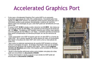 Accelerated Graphics Port Curto para o Accelerated Graphics Port, porta AGP é um avançado projectado para placas de vídeo 3D e aceleradores. Concebido pela Intel, agosto de  1997  AGP introduz um dedicado ponto-a-ponto canal para que o controlador gráfico pode acessar directamente o sistema de memória. Abaixo está uma ilustração do que o slot AGP pode ser semelhante em sua placa-mãe.  O canal é AGP  32.Bit  é ampla e está a decorrer em 66  MHS.   Isto traduz-se num total de banda de 266 MBps, em oposição ao PCI largura de banda de até 133  MBps.   Facultativos AGP também suporta dois modos mais rápidos, com throughputs de 533 MBps e 1,07 Gbps.  e também permite 3-D texturas para serem armazenados na memória principal, em vez de memória de vídeo.  Cada computador com AGP irá apoiar quer ter um slot AGP ou a bordo de vídeo AGP.  Se o usuário desejar ter várias placas de vídeo no computador eles teriam uma placa de vídeo AGP, bem como uma ou mais placas de vídeo PCI.  Nem todos os sistemas operacionais de suporte AGP limitado ou porque nenhum controlador de apoio.  É também importante notar que as versões anteriores do Windows não acolheu AGP apoio.  Veja a nossa  páginas versões do Windows  para obter informações sobre versões do Windows que suporte AGP.  Ajuda e informações adicionais sobre como instalar uma placa de vídeo pode ser encontrado no  documento CHADD. Outras informações e ajudar a apurar a sua versão do AGP pode ser encontrado no  documento CH00308. 