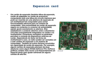 Expansion card Um cartão de expansão (também tábua de expansão, cartão de adaptador ou cartão de acessório) computando está uma tábua de circuito impressa que pode ser inserida em uma abertura de expansão de um motherboard de computador para somar funcionalidade adicional para um sistema de computador. Uma extremidade do cartão de expansão segura os contactos (o conector de extremidade) aquele ajuste exactamente na abertura. Eles estabelecem o contacto eléctrico entre a electrónica (circuitos principalmente integrados) no cartão e no motherboard. Conectores montados no parêntese permitem a conexão de dispositivos externos ao cartão. Dependendo do factor de forma do motherboard e caso, ao redor podem ser somados um a sete cartões de expansão a um sistema de computador. Também há outros factores envolvidos em capacidade de cartão de expansão. Por exemplo, alguns cartões de expansão precisam de duas aberturas como algum NVidia GeForce FX e GeForce gráficos cartões mais novos e há frequentemente um espacial partiu para ajudar esfriando em alguns cartões de alto-fim. 