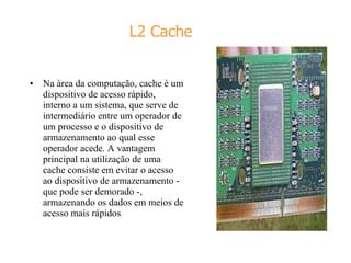 L2 Cache Na área da computação, cache é um dispositivo de acesso rápido, interno a um sistema, que serve de intermediário entre um operador de um processo e o dispositivo de armazenamento ao qual esse operador acede. A vantagem principal na utilização de uma cache consiste em evitar o acesso ao dispositivo de armazenamento - que pode ser demorado -, armazenando os dados em meios de acesso mais rápidos 