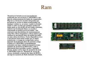 Ram Memória de fortuito-acesso (normalmente conhecido por seu acronym, CARNEIRO) é um tipo de armazenamento de dados de computador. Hoje leva a forma de circuitos integrados que permitem ter acesso os dados armazenados em qualquer ordem, i.e. ao acaso. A palavra fortuito assim se refere ao fato que qualquer pedaço de dados pode ser devolvido em um tempo constante, embora sua localização física e se ou não é relacionado ao pedaço prévio de dados.  Isto contrasta com mecanismos de armazenamento como fitas, discos magnéticos e discos ópticos que confiam no movimento físico do médio gravador ou uma cabeça de leitura. Nestes dispositivos, leva o movimento mais muito tempo que os dados transferem, e o tempo de recuperação varia e depende da localização física do próximo artigo.  O palavra CARNEIRO é principalmente associado com tipos voláteis de memória (como módulos de memória de DRACMA), onde a informação busca perdida o poder é apagado. Porém, muitos outros tipos de memória são bem CARNEIRO como (i.e. Memória de Acesso de Acaso), incluindo a maioria dos tipos de ROM e um tipo de memória de flash chamado Nem-flash.  