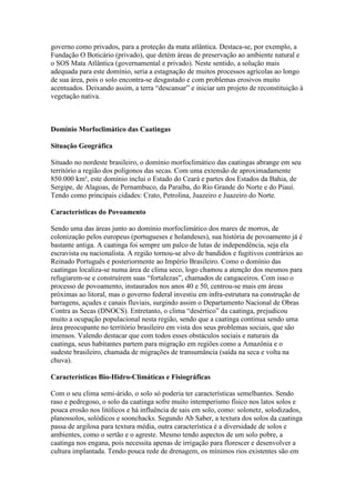 governo como privados, para a proteção da mata atlântica. Destaca-se, por exemplo, a
Fundação O Boticário (privado), que detém áreas de preservação ao ambiente natural e
o SOS Mata Atlântica (governamental e privado). Neste sentido, a solução mais
adequada para este domínio, seria a estagnação de muitos processos agrícolas ao longo
de sua área, pois o solo encontra-se desgastado e com problemas erosivos muito
acentuados. Deixando assim, a terra “descansar” e iniciar um projeto de reconstituição à
vegetação nativa.
Domínio Morfoclimático das Caatingas
Situação Geográfica
Situado no nordeste brasileiro, o domínio morfoclimático das caatingas abrange em seu
território a região dos polígonos das secas. Com uma extensão de aproximadamente
850.000 km², este domínio inclui o Estado do Ceará e partes dos Estados da Bahia, de
Sergipe, de Alagoas, de Pernambuco, da Paraíba, do Rio Grande do Norte e do Piauí.
Tendo como principais cidades: Crato, Petrolina, Juazeiro e Juazeiro do Norte.
Características do Povoamento
Sendo uma das áreas junto ao domínio morfoclimático dos mares de morros, de
colonização pelos europeus (portugueses e holandeses), sua história de povoamento já é
bastante antiga. A caatinga foi sempre um palco de lutas de independência, seja ela
escravista ou nacionalista. A região tornou-se alvo de bandidos e fugitivos contrários ao
Reinado Português e posteriormente ao Império Brasileiro. Como o domínio das
caatingas localiza-se numa área de clima seco, logo chamou a atenção dos mesmos para
refugiarem-se e construírem suas “fortalezas”, chamados de cangaceiros. Com isso o
processo de povoamento, instaurados nos anos 40 e 50, centrou-se mais em áreas
próximas ao litoral, mas o governo federal investiu em infra-estrutura na construção de
barragens, açudes e canais fluviais, surgindo assim o Departamento Nacional de Obras
Contra as Secas (DNOCS). Entretanto, o clima “desértico” da caatinga, prejudicou
muito a ocupação populacional nesta região, sendo que a caatinga continua sendo uma
área preocupante no território brasileiro em vista dos seus problemas sociais, que são
imensos. Valendo destacar que com todos esses obstáculos sociais e naturais da
caatinga, seus habitantes partem para migração em regiões como a Amazônia e o
sudeste brasileiro, chamada de migrações de transumância (saída na seca e volta na
chuva).
Características Bio-Hidro-Climáticas e Fisiográficas
Com o seu clima semi-árido, o solo só poderia ter características semelhantes. Sendo
raso e pedregoso, o solo da caatinga sofre muito intemperismo físico nos latos solos e
pouca erosão nos litólicos e há influência de sais em solo, como: solonetz, solodizados,
planossolos, solódicos e soonchacks. Segundo Ab Saber, a textura dos solos da caatinga
passa de argilosa para textura média, outra característica é a diversidade de solos e
ambientes, como o sertão e o agreste. Mesmo tendo aspectos de um solo pobre, a
caatinga nos engana, pois necessita apenas de irrigação para florescer e desenvolver a
cultura implantada. Tendo pouca rede de drenagem, os mínimos rios existentes são em
 