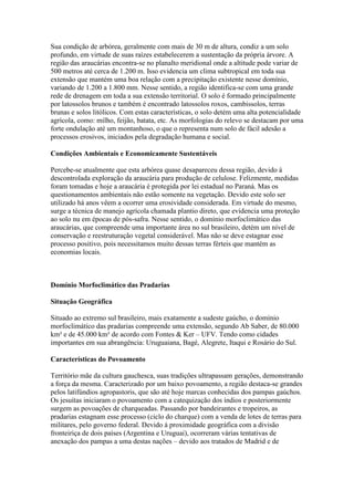 Sua condição de arbórea, geralmente com mais de 30 m de altura, condiz a um solo
profundo, em virtude de suas raízes estabelecerem a sustentação da própria árvore. A
região das araucárias encontra-se no planalto meridional onde a altitude pode variar de
500 metros até cerca de 1.200 m. Isso evidencia um clima subtropical em toda sua
extensão que mantém uma boa relação com a precipitação existente nesse domínio,
variando de 1.200 a 1.800 mm. Nesse sentido, a região identifica-se com uma grande
rede de drenagem em toda a sua extensão territorial. O solo é formado principalmente
por latossolos brunos e também é encontrado latossolos roxos, cambissolos, terras
brunas e solos litólicos. Com estas características, o solo detém uma alta potencialidade
agrícola, como: milho, feijão, batata, etc. As morfologias do relevo se destacam por uma
forte ondulação até um montanhoso, o que o representa num solo de fácil adesão a
processos erosivos, iniciados pela degradação humana e social.
Condições Ambientais e Economicamente Sustentáveis
Percebe-se atualmente que esta arbórea quase desapareceu dessa região, devido à
descontrolada exploração da araucária para produção de celulose. Felizmente, medidas
foram tomadas e hoje a araucária é protegida por lei estadual no Paraná. Mas os
questionamentos ambientais não estão somente na vegetação. Devido este solo ser
utilizado há anos vêem a ocorrer uma erosividade considerada. Em virtude do mesmo,
surge a técnica de manejo agrícola chamada plantio direto, que evidencia uma proteção
ao solo nu em épocas de pós-safra. Nesse sentido, o domínio morfoclimático das
araucárias, que compreende uma importante área no sul brasileiro, detém um nível de
conservação e reestruturação vegetal considerável. Mas não se deve estagnar esse
processo positivo, pois necessitamos muito dessas terras férteis que mantém as
economias locais.
Domínio Morfoclimático das Pradarias
Situação Geográfica
Situado ao extremo sul brasileiro, mais exatamente a sudeste gaúcho, o domínio
morfoclimático das pradarias compreende uma extensão, segundo Ab Saber, de 80.000
km² e de 45.000 km² de acordo com Fontes & Ker – UFV. Tendo como cidades
importantes em sua abrangência: Uruguaiana, Bagé, Alegrete, Itaqui e Rosário do Sul.
Características do Povoamento
Território mãe da cultura gauchesca, suas tradições ultrapassam gerações, demonstrando
a força da mesma. Caracterizado por um baixo povoamento, a região destaca-se grandes
pelos latifúndios agropastoris, que são até hoje marcas conhecidas dos pampas gaúchos.
Os jesuítas iniciaram o povoamento com a catequização dos índios e posteriormente
surgem as povoações de charqueadas. Passando por bandeirantes e tropeiros, as
pradarias estagnam esse processo (ciclo do charque) com a venda de lotes de terras para
militares, pelo governo federal. Devido à proximidade geográfica com a divisão
fronteiriça de dois países (Argentina e Uruguai), ocorreram várias tentativas de
anexação dos pampas a uma destas nações – devido aos tratados de Madrid e de
 