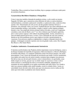 Tordesilhas. Mas as tentativas foram inválidas, hoje os pampas continuam sendo parte
do território brasileiro.
Características Bio-Hidro-Climáticas e Fisiográficas
Como é uma área também chamada de pradarias mistas, o solo condiz ao mesmo.
Segundo Ab Saber, que o caracteriza como diferente de todos os outros domínios
morfoclimáticos, existindo o paleossolo vermelho e o paleossolo claro, sendo de clima
quente e frio. Denominado um solo jovem, devido guardar materiais ferrosos e
primários, sua coloração vêem a ser escura. Estabelecido por um clima subtropical com
zonas temperadas úmidas e sub-úmidas, a região é sujeita a sofrer alguma estiagem
durante o ano. Sua amplitude térmica alcança índices elevados, como em Uruguaiana,
considera a mais alta do Brasil, com 7° a/a. Isto evidencia suas limitações agrícolas,
pois o solo é pouco espesso e têm indícios de pedrugosidade. Assim, caracteriza-o a
uma atividade pastoril de bovinos e ovinos. Com a utilização do solo sem controle,
denota-se um sério problema erosivo que origina as ravinas e posteriormente as
voçorocas. Esse processo amplia-se rapidamente e origina o chamado deserto dos
pampas. A drenagem existente é perene com rios de grande vazão, como: Rio Uruguai,
Rio Ibicuí e o Rio Santa Maria.
Condições Ambientais e Economicamente Sustentáveis
O domínio morfoclimático das Pradarias detém importantes reservas biológicas, como a
do Parque Estadual do Espinilho (Uruguaiana e Barra do Quarai) e a Reserva Biológica
de Donato (São Borja). As condições ambientais atuais fora desses parques, são muito
preocupantes. Com o início da formação de um deserto que tende a crescer anualmente,
essa região está sendo foco de muitos estudos e projetos para estagnar esse processo.
Devido ao mau uso da terra pelo homem, como a monocultura e as queimadas, essas
darão origem as ravinas, que por sua vez farão surgir às voçorocas. Como o solo é
muito arenoso e a morfologia do relevo é levemente ondulada, rapidamente os
montantes de areia espalham-se na região ocasionados pela ação eólica. Em virtude a
tudo isso, poucas medidas estão sendo tomadas, exceto os estudos feitos. Assim, as
autoridades locais deverão estar alerta, para que esse processo erosivo tenha um fim
antes que torne todas as pradarias num imenso deserto.
 