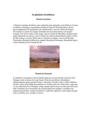 As planícies brasileiras
Planície Litorânea
A Planície Litorânea do Brasil, mais conhecida pelos geógrafos como Planície Costeira
ou Planície Litorânea é uma planície situada ao longo do litoral brasileiro, possui
aproximadamente 620 quilômetros de comprimento e cerca de 100 km de largura.
Ela estende-se a partir do Amapá, formando uma faixa descontínua e de largura
irregular. Em certos trechos é bem larga, como no litoral do Maranhão, desaparecendo
quase totalmente em outros, como no litoral sul, onde em determinados pontos a Serra
do Mar alcança o oceano. Observam-se aí planícies isoladas, como as da Baixada
Fluminense, Baixada da Ribeira do Aguapé, Baixada de Paranaguá, Baixada de Itajaí e
a faixa litorânea do Rio Grande do Sul.
Planície do Pantanal
O pantanal é uma planície aluvial influenciada por rios que drenam a bacia do Alto
Paraguai, onde se desenvolve uma fauna e flora de rara beleza e abundância,
influenciada por quatro grandes biomas: Amazônia, Cerrado, Chaco e Mata Atlântica.
Devido a baixa declividade desta planície no sentido norte-sul e leste-oeste, a água que
cai nas cabeceiras do rio Paraguai, chega a gastar quatro meses ou mais para atravessar
todo o Pantanal. Os ecossistemas são caracterizados por cerrados e cerradões sem
alagamento periódico, campos inundáveis e ambientes aquáticos, como lagoas de água
doce ou salobra, rios, vazantes e corixos.
 