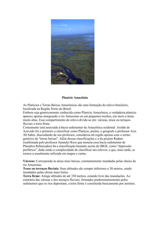 Planície Amazônia
As Planícies e Terras Baixas Amazônicas são uma formação do relevo brasileiro,
localizada na Região Norte do Brasil.
Embora seja genericamente conhecida como Planície Amazônica, a verdadeira planície
aparece apenas margeando o rio Amazonas ou em pequenos trechos, em meio a áreas
muito altas. Esse compartimento do relevo divide-se em: várzeas, tesos ou terraços
fluviais e terra firme.
Comumente está associada à bacia sedimentar da Amazônica ocidental. Aroldo de
Azevedo foi o primeiro a classificar como Planície, porém, o geógrafo e professor Azis
Ab Saber, discordando de seu professor, considerou tal região apenas com o termo
genérico de "terras baixas". Além dessas classificações e a do projeto Radam
(reafirmada pelo professor Jurandyr Ross que nomeia essa bacia sedimentar de
Planaltos Rebaixados) há a classificação bastante aceita do IBGE, como "depressão
periférica", dado então a complexidade de classificar tais relevos, e que, mais tarde, se
tornou a usualmente utilizada em mapas e cartas.
Várzeas: Corresponde às áreas mais baixas, constantemente inundadas pelas cheias do
rio Amazonas.
Tesos ou terraços fluviais: Suas altitudes são sempre inferiores a 30 metros, sendo
inundados pelas cheias mais fortes.
Terra firme: Atinge altitudes de até 350 metros, estando livre das inundações. Ao
contrário das várzeas e dos terraços fluviais, formados predominantemente pelos
sedimentos que os rios depositam, a terra firme é constituída basicamente por arenitos.
 