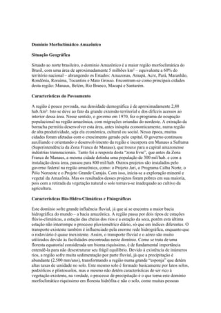 Domínio Morfoclimático Amazônico
Situação Geográfica
Situado ao norte brasileiro, o domínio Amazônico é a maior região morfoclimática do
Brasil, com uma área de aproximadamente 5 milhões km² – equivalente a 60% do
território nacional – abrangendo os Estados: Amazonas, Amapá, Acre, Pará, Maranhão,
Rondônia, Roraima, Tocantins e Mato Grosso. Encontram-se como principais cidades
desta região: Manaus, Belém, Rio Branco, Macapá e Santarém.
Características do Povoamento
A região é pouco povoada, sua densidade demográfica é de aproximadamente 2,88
hab./km². Isto se deve ao fato da grande extensão territorial e dos difíceis acessos ao
interior dessa área. Nesse sentido, o governo em 1970, fez o programa de ocupação
populacional na região amazônica, com migrações oriundas do nordeste. A extração da
borracha permitiu desenvolver esta área, antes inóspita economicamente, numa região
de alta produtividade, seja ela econômica, cultural ou social. Nessa época, muitas
cidades foram afetadas com o crescimento gerado pelo capital. O governo continuou
auxiliando e orientando o desenvolvimento da região e incorpora em Manaus a Suframa
(Superintendência da Zona Franca de Manaus), que trouxe para a capital amazonense
indústrias transnacionais. Tanto foi a resposta desta “zona livre”, que antes da Zona
Franca de Manaus, a mesma cidade detinha uma população de 300 mil/hab. e com a
instalação desta área, passou para 800 mil/hab. Outros projetos são instalados pelo
governo federal na região amazônica, como: o Projeto Jari, o Programa Calha Norte, o
Pólo Noroeste e o Projeto Grande Carajás. Com isso, inicia-se a exploração mineral e
vegetal da Amazônia. Mas os resultados desses projetos foram pobres em sua maioria,
pois com a retirada da vegetação natural o solo tornava-se inadequado ao cultivo da
agricultura.
Características Bio-Hidro-Climáticas e Fisiográficas
Este domínio sofre grande influência fluvial, já que aí se encontra a maior bacia
hidrográfica do mundo – a bacia amazônica. A região passa por dois tipos de estações
flúvio-climáticas, a estação das cheias dos rios e a estação da seca, porém esta última
estação não interrompe o processo pluviométrico diário, só que em índices diferentes. O
transporte existente também é influenciado pela enorme rede hidrográfica, enquanto que
o rodoviário é quase inexistente. Assim, o transporte fluvial e o aéreo são muito
utilizados devido às facilidades encontradas neste domínio. Como se trata de uma
floresta equatorial considerada um bioma riquíssimo, é de fundamental importância
entendê-la para não desestruturar seu frágil equilíbrio. Devido à existência de inúmeros
rios, a região sofre muita sedimentação por parte fluvial, já que a precipitação é
abundante (2.500 mm/ano), transformando a região numa grande “esponja” que detém
altas taxas de umidade no solo. Este mesmo solo é formado basicamente por latos solos,
podzólicos e plintossolos, mas o mesmo não detém características de ser rico à
vegetação existente, na verdade, o processo de precipitação é o que torna este domínio
morfoclimático riquíssimo em floresta hidrófita e não o solo, como muitas pessoas
 