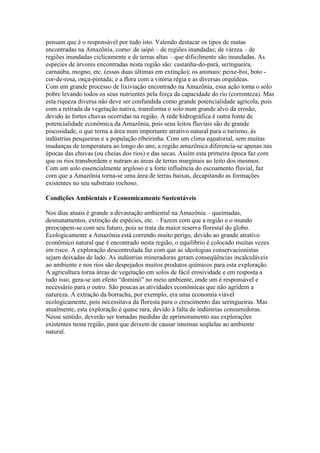 pensam que é o responsável por tudo isto. Valendo destacar os tipos de matas
encontradas na Amazônia, como: de iaipó – de regiões inundadas; de várzea – de
regiões inundadas ciclicamente e de terras altas – que dificilmente são inundadas. As
espécies de árvores encontradas nesta região são: castanha-do-pará, seringueira,
carnaúba, mogno, etc. (essas duas últimas em extinção); os animais: peixe-boi, boto -
cor-de-rosa, onça-pintada; e a flora com a vitória régia e as diversas orquídeas.
Com um grande processo de lixiviação encontrado na Amazônia, essa ação torna o solo
pobre levando todos os seus nutrientes pela força da capacidade do rio (correnteza). Mas
esta riqueza diversa não deve ser confundida como grande potencialidade agrícola, pois
com a retirada da vegetação nativa, transforma o solo num grande alvo da erosão,
devido às fortes chuvas ocorridas na região. A rede hidrográfica é outra fonte de
potencialidade econômica da Amazônia, pois seus leitos fluviais são de grande
piscosidade, o que torna a área num importante atrativo natural para o turismo, às
indústrias pesqueiras e a população ribeirinha. Com um clima equatorial, sem muitas
mudanças de temperatura ao longo do ano, a região amazônica diferencia-se apenas nas
épocas das chuvas (ou cheias dos rios) e das secas. Assim esta primeira época faz com
que os rios transbordem e nutram as áreas de terras marginais ao leito dos mesmos.
Com um solo essencialmente argiloso e a forte influência do escoamento fluvial, faz
com que a Amazônia torna-se uma área de terras baixas, decapitando as formações
existentes no seu substrato rochoso.
Condições Ambientais e Economicamente Sustentáveis
Nos dias atuais é grande a devastação ambiental na Amazônia – queimadas,
desmatamentos, extinção de espécies, etc. – Fazem com que a região e o mundo
preocupem-se com seu futuro, pois se trata da maior reserva florestal do globo.
Ecologicamente a Amazônia está correndo muito perigo, devido ao grande atrativo
econômico natural que é encontrado nesta região, o equilíbrio é colocado muitas vezes
em risco. A exploração descontrolada faz com que as ideologias conservacionistas
sejam deixadas de lado. As indústrias mineradoras geram conseqüências incalculáveis
ao ambiente e nos rios são despejados muitos produtos químicos para esta exploração.
A agricultura torna áreas de vegetação em solos de fácil erosividade e em resposta a
tudo isso, gera-se um efeito “dominó” no meio ambiente, onde um é responsável e
necessário para o outro. São poucas as atividades econômicas que não agridem a
natureza. A extração da borracha, por exemplo, era uma economia viável
ecologicamente, pois necessitava da floresta para o crescimento das seringueiras. Mas
atualmente, esta exploração é quase rara, devido à falta de indústrias consumidoras.
Nesse sentido, deverão ser tomadas medidas de aprimoramento nas explorações
existentes nesta região, para que deixem de causar imensas seqüelas ao ambiente
natural.
 