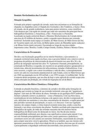 Domínio Morfoclimático dos Cerrados
Situação Geográfica
Formado pela própria vegetação de cerrado, nesta área encontram-se as formações de
chapadas ou chapadões como a Chapada dos Guimarães e dos Veadeiros, a fauna e flora
ali situada, são de grande exuberância, tanto para pontos turísticos, como científicos.
Vale destacar que é da região do cerrado que estão três nascentes das principais bacias
hidrográficas brasileiras: a Amazônica, a São - Franciscana e a Paranaíba.
Localizado na região central do Brasil, o Domínio Morfoclimático do Cerrado detém
uma área de 45 milhões de hectares, sendo o segundo maior domínio por extensão
territorial. Incluindo neste espaço os Estados: do Mato Grosso, do Mato Grosso do Sul,
do Tocantins (parte sul), de Goiás, da Bahia (parte oeste), do Maranhão (parte sudoeste)
e de Minas Gerais (parte noroeste). Encontrado ao longo de sua área cidades
importantes como: Brasília, Cuiabá, Campo Grande, Goiânia, Palmas e Montes Claros.
Características do Povoamento
Devido a sua localização geográfica ser no interior brasileiro, o povoamento e a
ocupação territorial nesta região era fraco, mas o governo federal vem a intervir com os
programas de políticas de interiorização do desenvolvimento nos anos 40 e 50, e da
política de integração nacional dos anos 70. A primeira é baseada, principalmente, na
construção de Brasília e a segunda, nos incentivos aos grandes projetos agropecuários e
extrativistas, além de investimentos de infra-estrutura, estradas e hidroelétricas. Com
estes recursos, a região vem a atrair investidores e mão-de-obra, e conseqüentemente
ocorre um salto no crescimento populacional de cada Estado, como no Mato Grosso que
em 1940 sua população era de 430 mil/hab. e em 1970 vai para 1,6 milhões/hab. Tal foi
à resposta destes programas, que nos dias de hoje o setor agrícola do cerrado ocupa uma
ótima colocação em produção, em virtude de migrações do sul do Brasil.
Características Bio-Hidro-Climáticas e Fisiográficas
Centrada no planalto brasileiro, o domínio do cerrado é dividido pelas formações de
chapadas que existem ao longo de sua extensão territorial, estas que são “gigantescos
degraus” com mais de 500 metros de altura, formadas na era geológica Pré-Cambriana,
limitam o planalto central e as planícies – como a Pantaneira. Com sua flora única,
constituída por árvores herbáceas tortuosas e de aspecto seco, devido à composição do
solo, deficiente em nutrientes e com altas concentrações de alumínio, a região passa por
dois períodos sazonais de precipitação, os secos e os chuvosos. Com sua vegetação
rasteira e de campos limpos, o clima tropical existente nesta área, condiz a uma boa
formação e um ótimo crescimento das plantas. Também auxiliado pela importante rede
hidrográfica da região, de onde são oriundas nascentes das três maiores bacias
hidrográficas do Brasil como foi destacado no início. Isto lhe dá uma imensa
responsabilidade ambiental, pois denota a sua significativa conservação natural. Com
um solo formado principalmente por latos solos, areais quartzosos e podzólicos;
constituem assim um solo carente em nutrientes fertilizantes, necessitando de correção
para compor uma terra viável à agricultura. Observa-se também, que este mesmo solo
apresenta características à fácil erosividade devido às estações chuvosas que ali ocorrem
e principalmente a degradação ambiental descontrolada, estes processos fazem a
 