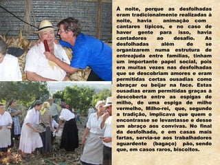 À noite, porque as desfolhadas
eram tradicionalmente realizadas à
noite, havia animação com
cantares típicos, e no caso de
haver gente para isso, havia
cantadores ao desafio. As
desfolhadas além de se
organizarem numa estrutura de
entreajuda entre famílias, tinham
um importante papel social, pois
era muitas vezes nas desfolhadas
que se descobriam amores e eram
permitidas certas ousadias como
abraçar ou beijar na face. Estas
ousadias eram permitidas graças à
descoberta entre as espigas de
milho, de uma espiga de milho
vermelho, Milho-rei,  que, segundo
a tradição, implicava que quem o
encontrasse se levantasse e desse
um abraço aos convivas. No final
da desfolhada, e em casas mais
fartas, servia-se aos trabalhadores
aguardente (bagaço) pão, sendo
que, em casos raros, biscoitos.
 