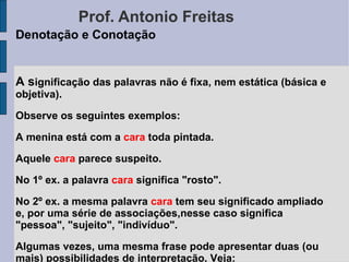 Prof. Antonio Freitas Denotação e Conotação A s ignificação das palavras não é fixa, nem estática (básica e objetiva).  Observe os seguintes exemplos: A menina está com a  cara  toda pintada. Aquele  cara  parece suspeito.  No 1º ex. a palavra  cara  significa "rosto". No 2º ex. a mesma palavra  cara  tem seu significado ampliado e, por uma série de associações,nesse caso significa "pessoa", "sujeito", "indivíduo". Algumas vezes, uma mesma frase pode apresentar duas (ou mais) possibilidades de interpretação. Veja: Marcos quebrou a cara. 