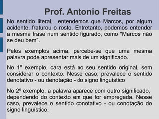 Prof. Antonio Freitas No sentido literal,  entendemos que Marcos, por algum acidente, fraturou o rosto. Entretanto, podemos entender a mesma frase num sentido figurado, como "Marcos não se deu bem". Pelos exemplos acima, percebe-se que uma mesma palavra pode apresentar mais de um significado. No 1º exemplo, cara está no seu sentido original, sem considerar o contexto. Nesse caso, prevalece o sentido denotativo - ou denotação - do signo linguístico No 2º exemplo, a palavra aparece com outro significado,  dependendo do contexto em que for empregada. Nesse caso, prevalece o sentido conotativo - ou conotação do signo linguístico. 