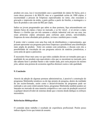 produto em casa, isso é recomendado caso a quantidade de cópias for baixa, pois o
custo desse processo é de R$4,50, mas se a quantidade acima de 1000 cópias, é
recomendado a procura de Empresas especializadas no ramo, elas executam a
gravação e impressão da mídia, a parte gráfica a partir do fotolito, a montagem e o
lacre do produto a um custo de R$2 por cópia.

Indico ao jovem programador que adote as duas posturas, faça artesanalmente um
número baixo de cópias e lance no mercado, e se for viável , é só enviar a cópia
Master e o fotolito que em três semanas a edição industrial está em sua casa, use
essas primeiras cópias artesanais para cortesias para jornais, universidades,
Empresas do ramo abordado pelo produto, revistas e também para a venda.

É ponto vital o contato com uma boa rede de distribuidores e representantes, que
possam apresentar seu programa para boas Empresas e possibilitem uma distribuição
mais ampla do produto. Entre em contato com jornalistas, e discuta com eles a
possibilidade da vinculação do seu programa através de matérias jornalísticas, e
corra atrás de apoio e patrocínio.

É necessário frisar mais uma vez que todos cuidados devem ser tomados para que a
qualidade do seu produto seja equivalente a dos que se encontram no mercado, pois
não adianta fazer o produto barato e não vender nada, pois seria prejuizo do mesmo
jeito, adotar uma postura de economia significa diminuir custos e não qualidade.


9. Conclusão


Através da adoção de algumas posturas administrativas, é possível a construção de
programas Multimídia temáticos ou do tipo projeto de pesquisa, dentro da realidade
de um recém-formado, assim como o desenvolvimento de programas pode ser
realizado a um custo relativamente baixo, programas Multimídia também podem ser
lançados no mercado de uma maneira competitiva a um custo de produção acessível
a qualquer desenvolvedor de sistemas desde que o mesmo desde dedique os esforços
necessários.


Referências Bibliograficas


O conteúdo deste trabalho é resultado de experiência profissional. Porém posso
indicar alguns livros que tratam do assunto.
 