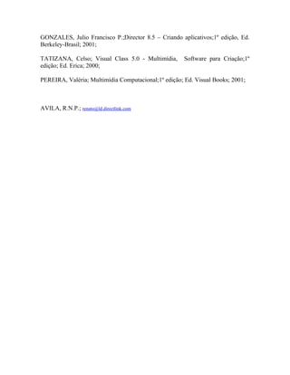 GONZALES, Julio Francisco P.;Director 8.5 – Criando aplicativos;1º edição, Ed.
Berkeley-Brasil; 2001;

TATIZANA, Celso; Visual Class 5.0 - Multimídia,       Software para Criação;1º
edição; Ed. Erica; 2000;

PEREIRA, Valéria; Multimídia Computacional;1º edição; Ed. Visual Books; 2001;



AVILA, R.N.P.; renato@ld.directlink.com
 