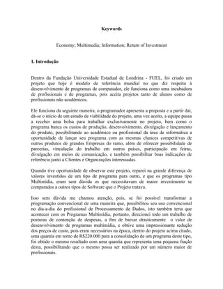 Keywords


             Economy; Multimedia; Information; Return of Investment


1. Introdução


Dentro da Fundação Universidade Estadual de Londrina - FUEL, foi criado um
projeto que hoje é modelo de referência mundial no que diz respeito à
desenvolvimento de programas de computador, ele funciona como uma incubadora
de profissionais e de programas, pois aceita projetos tanto de alunos como de
profissionais não acadêmicos.

Ele funciona da seguinte maneira, o programador apresenta a proposta e a partir daí,
dá-se o início de um estudo de viabilidade do projeto, uma vez aceito, a equipe passa
a receber uma bolsa para trabalhar exclusivamente no projeto, bem como o
programa banca os custos de produção, desenvolvimento, divulgação e lançamento
do produto, possibilitando ao acadêmico ou profissional da área de informática a
oportunidade de lançar seu programa com as mesmas chances competitivas de
outros produtos de grandes Empresas do ramo, além de oferecer possibilidade de
parcerias, vinculação do trabalho em outros países, participação em feiras,
divulgação em meios de comunicação, e também possibilitar boas indicações de
referência junto a Clientes e Organizações interessadas.

Quando tive oportunidade de observar este projeto, reparei na grande diferença de
valores investidos de um tipo de programa para outro, e que os programas tipo
Multimídia, eram sem dúvida os que necessitavam de maior investimento se
comparados a outros tipos de Software que o Projeto tratava.

Isso sem dúvida me chamou atenção, pois, se foi possível transformar a
programação convencional de uma maneira que, possibilitou seu uso convencional
no dia-a-dia do profissional de Processamento de Dados, isto também teria que
acontecer com os Programas Multimídia, portanto, direcionei todo um trabalho de
posturas de contenção de despesas, a fim de baixar drasticamente o valor de
desenvolvimento de programas multimídia, e obtive uma impressionante redução
dos preços de custo, pois eram necessários na época, dentro do projeto acima citado,
uma quantia em torno de R$220.000 para a consolidação de um programa deste tipo,
foi obtido o mesmo resultado com uma quantia que representa uma pequena fração
desta, possibilitando que o mesmo possa ser realizado por um número maior de
profissionais.
 