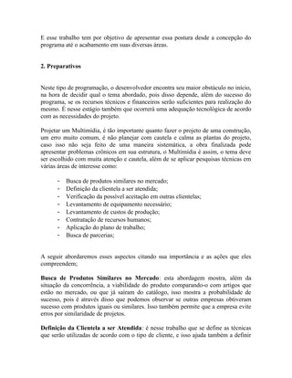 E esse trabalho tem por objetivo de apresentar essa postura desde a concepção do
programa até o acabamento em suas diversas áreas.


2. Preparativos


Neste tipo de programação, o desenvolvedor encontra seu maior obstáculo no início,
na hora de decidir qual o tema abordado, pois disso depende, além do sucesso do
programa, se os recursos técnicos e financeiros serão suficientes para realização do
mesmo. É nesse estágio também que ocorrerá uma adequação tecnológica de acordo
com as necessidades do projeto.

Projetar um Multimídia, é tão importante quanto fazer o projeto de uma construção,
um erro muito comum, é não planejar com cautela e calma as plantas do projeto,
caso isso não seja feito de uma maneira sistemática, a obra finalizada pode
apresentar problemas crônicos em sua estrutura, o Multimídia é assim, o tema deve
ser escolhido com muita atenção e cautela, além de se aplicar pesquisas técnicas em
várias áreas de interesse como:

      -   Busca de produtos similares no mercado;
      -   Definição da clientela a ser atendida;
      -   Verificação da possível aceitação em outras clientelas;
      -   Levantamento de equipamento necessário;
      -   Levantamento de custos de produção;
      -   Contratação de recursos humanos;
      -   Aplicação do plano de trabalho;
      -   Busca de parcerias;


A seguir abordaremos esses aspectos citando sua importância e as ações que eles
compreendem;

Busca de Produtos Similares no Mercado: esta abordagem mostra, além da
situação da concorrência, a viabilidade do produto comparando-o com artigos que
estão no mercado, ou que já saíram do catálogo, isso mostra a probabilidade de
sucesso, pois é através disso que podemos observar se outras empresas obtiveram
sucesso com produtos iguais ou similares. Isso também permite que a empresa evite
erros por similaridade de projetos.

Definição da Clientela a ser Atendida: é nesse trabalho que se define as técnicas
que serão utilizadas de acordo com o tipo de cliente, e isso ajuda também a definir
 