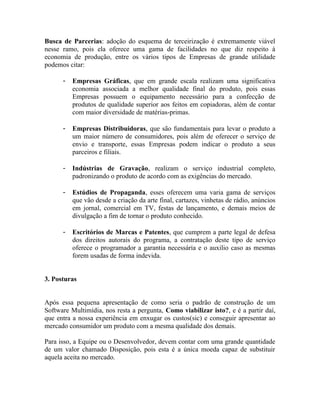 Busca de Parcerias: adoção do esquema de terceirização é extremamente viável
nesse ramo, pois ela oferece uma gama de facilidades no que diz respeito à
economia de produção, entre os vários tipos de Empresas de grande utilidade
podemos citar:

      -   Empresas Gráficas, que em grande escala realizam uma significativa
          economia associada a melhor qualidade final do produto, pois essas
          Empresas possuem o equipamento necessário para a confecção de
          produtos de qualidade superior aos feitos em copiadoras, além de contar
          com maior diversidade de matérias-primas.

      -   Empresas Distribuidoras, que são fundamentais para levar o produto a
          um maior número de consumidores, pois além de oferecer o serviço de
          envio e transporte, essas Empresas podem indicar o produto a seus
          parceiros e filiais.

      -   Indústrias de Gravação, realizam o serviço industrial completo,
          padronizando o produto de acordo com as exigências do mercado.

      -   Estúdios de Propaganda, esses oferecem uma varia gama de serviços
          que vão desde a criação da arte final, cartazes, vinhetas de rádio, anúncios
          em jornal, comercial em TV, festas de lançamento, e demais meios de
          divulgação a fim de tornar o produto conhecido.

      -   Escritórios de Marcas e Patentes, que cumprem a parte legal de defesa
          dos direitos autorais do programa, a contratação deste tipo de serviço
          oferece o programador a garantia necessária e o auxilio caso as mesmas
          forem usadas de forma indevida.


3. Posturas


Após essa pequena apresentação de como seria o padrão de construção de um
Software Multimídia, nos resta a pergunta, Como viabilizar isto?, e é a partir daí,
que entra a nossa experiência em enxugar os custos(sic) e conseguir apresentar ao
mercado consumidor um produto com a mesma qualidade dos demais.

Para isso, a Equipe ou o Desenvolvedor, devem contar com uma grande quantidade
de um valor chamado Disposição, pois esta é a única moeda capaz de substituir
aquela aceita no mercado.
 