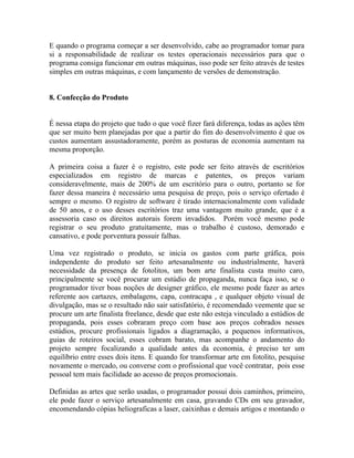 E quando o programa começar a ser desenvolvido, cabe ao programador tomar para
si a responsabilidade de realizar os testes operacionais necessários para que o
programa consiga funcionar em outras máquinas, isso pode ser feito através de testes
simples em outras máquinas, e com lançamento de versões de demonstração.


8. Confecção do Produto


É nessa etapa do projeto que tudo o que você fizer fará diferença, todas as ações têm
que ser muito bem planejadas por que a partir do fim do desenvolvimento é que os
custos aumentam assustadoramente, porém as posturas de economia aumentam na
mesma proporção.

A primeira coisa a fazer é o registro, este pode ser feito através de escritórios
especializados em registro de marcas e patentes, os preços variam
consideravelmente, mais de 200% de um escritório para o outro, portanto se for
fazer dessa maneira é necessário uma pesquisa de preço, pois o serviço ofertado é
sempre o mesmo. O registro de software é tirado internacionalmente com validade
de 50 anos, e o uso desses escritórios traz uma vantagem muito grande, que é a
assessoria caso os direitos autorais forem invadidos. Porém você mesmo pode
registrar o seu produto gratuitamente, mas o trabalho é custoso, demorado e
cansativo, e pode porventura possuir falhas.

Uma vez registrado o produto, se inicia os gastos com parte gráfica, pois
independente do produto ser feito artesanalmente ou industrialmente, haverá
necessidade da presença de fotolitos, um bom arte finalista custa muito caro,
principalmente se você procurar um estúdio de propaganda, nunca faça isso, se o
programador tiver boas noções de designer gráfico, ele mesmo pode fazer as artes
referente aos cartazes, embalagens, capa, contracapa , e qualquer objeto visual de
divulgação, mas se o resultado não sair satisfatório, é recomendado veemente que se
procure um arte finalista freelance, desde que este não esteja vinculado a estúdios de
propaganda, pois esses cobraram preço com base aos preços cobrados nesses
estúdios, procure profissionais ligados a diagramação, a pequenos informativos,
guias de roteiros social, esses cobram barato, mas acompanhe o andamento do
projeto sempre focalizando a qualidade antes da economia, é preciso ter um
equilíbrio entre esses dois itens. E quando for transformar arte em fotolito, pesquise
novamente o mercado, ou converse com o profissional que você contratar, pois esse
pessoal tem mais facilidade ao acesso de preços promocionais.

Definidas as artes que serão usadas, o programador possui dois caminhos, primeiro,
ele pode fazer o serviço artesanalmente em casa, gravando CDs em seu gravador,
encomendando cópias heliograficas a laser, caixinhas e demais artigos e montando o
 