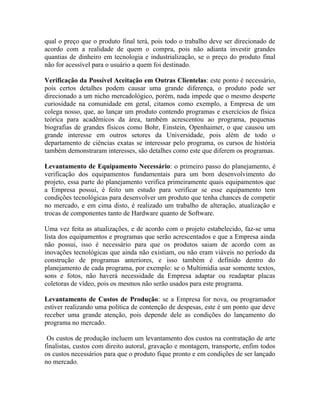 qual o preço que o produto final terá, pois todo o trabalho deve ser direcionado de
acordo com a realidade de quem o compra, pois não adianta investir grandes
quantias de dinheiro em tecnologia e industrialização, se o preço do produto final
não for acessível para o usuário a quem foi destinado.

Verificação da Possível Aceitação em Outras Clientelas: este ponto é necessário,
pois certos detalhes podem causar uma grande diferença, o produto pode ser
direcionado a um nicho mercadológico, porém, nada impede que o mesmo desperte
curiosidade na comunidade em geral, citamos como exemplo, a Empresa de um
colega nosso, que, ao lançar um produto contendo programas e exercícios de física
teórica para acadêmicos da área, também acrescentou ao programa, pequenas
biografias de grandes físicos como Bohr, Einstein, Openhaimer, o que causou um
grande interesse em outros setores da Universidade, pois além de todo o
departamento de ciências exatas se interessar pelo programa, os cursos de história
também demonstraram interesses, são detalhes como este que diferem os programas.

Levantamento de Equipamento Necessário: o primeiro passo do planejamento, é
verificação dos equipamentos fundamentais para um bom desenvolvimento do
projeto, essa parte do planejamento verifica primeiramente quais equipamentos que
a Empresa possui, é feito um estudo para verificar se esse equipamento tem
condições tecnológicas para desenvolver um produto que tenha chances de competir
no mercado, e em cima disto, é realizado um trabalho de alteração, atualização e
trocas de componentes tanto de Hardware quanto de Software.

Uma vez feita as atualizações, e de acordo com o projeto estabelecido, faz-se uma
lista dos equipamentos e programas que serão acrescentados e que a Empresa ainda
não possui, isso é necessário para que os produtos saiam de acordo com as
inovações tecnológicas que ainda não existiam, ou não eram viáveis no período da
construção de programas anteriores, e isso também é definido dentro do
planejamento de cada programa, por exemplo: se o Multimídia usar somente textos,
sons e fotos, não haverá necessidade da Empresa adaptar ou readaptar placas
coletoras de vídeo, pois os mesmos não serão usados para este programa.

Levantamento de Custos de Produção: se a Empresa for nova, ou programador
estiver realizando uma política de contenção de despesas, este é um ponto que deve
receber uma grande atenção, pois depende dele as condições do lançamento do
programa no mercado.

 Os custos de produção incluem um levantamento dos custos na contratação de arte
finalistas, custos com direito autoral, gravação e montagem, transporte, enfim todos
os custos necessários para que o produto fique pronto e em condições de ser lançado
no mercado.
 
