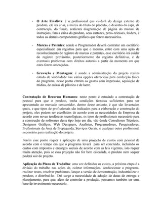 -   O Arte Finalista: é o profissional que cuidará do design externo do
          produto, ele irá criar, a marca do título do produto, o desenho da capa, da
          contracapa, do fundo, realizará diagramação de página do manual de
          instruções, fará a caixa do produto, seus cartazes, press-releases, folders, e
          todos os demais componentes gráficos que forem necessários.

      -   Marcas e Patentes: aonde o Programador deverá contratar um escritório
          especializado em registros para que o mesmo, entre com uma ação de
          reconhecimento de registro de marcas e patentes, esse escritório irá cuidar
          do registro provisório, posteriormente do registro definitivo, e de
          eventuais problemas com direitos autorais a partir do momento em que
          estes forem ameaçados.

      -   Gravação e Montagem: é aonde a administração do projeto realiza
          estudo de viabilidade nas várias opções oferecidas para confecção física
          do programa, nesse ponto entram os gastos com impressão, aquisição de
          mídias, de caixas de plástico e de lacre.


Contratação de Recursos Humanos: neste ponto é estudado a contratação de
pessoal para que o produto, tenha condições técnicas suficientes para ser
apresentado ao mercado consumidor, dentro desse assunto, é que são levantados
quais, e que tipos de profissionais são indicados para a elaboração e construção do
projeto, eles podem ser escolhidos de acordo com as necessidades da Empresa de
acordo com novas tendências tecnológicas, os tipos de profissionais necessário para
a construção de softwares deste tipo hoje em dia, vão desde Consultores Técnicos,
Designers Gráficos, Web Designers, Analistas, Programadores, Pesquisadores,
Profissionais da Área de Propaganda, Serviços Gerais, e qualquer outro profissional
necessário para realização do projeto.

Porém esse ponto requer a aplicação de uma projeção de custos com pessoal de
acordo com o tempo em que o programa levará para ser concluído, incluindo os
custos com impostos e encargos sociais de acordo com as leis vigentes, isto requer
muita atenção, pois se essa projeção não for bem calculada, o produto nem sequer
poderá sair do projeto.

Aplicação do Plano de Trabalho: uma vez definidos os custos, a próxima etapa é a
divisão do trabalho nas ações de, coletar informações, confeccionar o programa,
realizar testes, resolver problemas, lançar a versão de demonstração, industrializar o
produto, e distribui-lo. Daí surge a necessidade da adoção de datas de entrega e
planejamento, para que, além de controlar a produção, possamos também ter uma
base de investimento necessário.
 