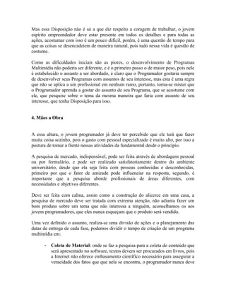 Mas essa Disposição não é só a que diz respeito a coragem de trabalhar, o jovem
espírito empreendedor deve estar presente em todos os detalhes e para todas as
ações, acostumar com isso é um pouco difícil, porém, é uma questão de tempo para
que as coisas se desencadeiem de maneira natural, pois tudo nessa vida é questão de
costume.

Como as dificuldades iniciais são as piores, o desenvolvimento de Programas
Multimídia não poderia ser diferente, e é o primeiro passo o de maior peso, pois nele
é estabelecido o assunto a ser abordado, é claro que o Programador gostaria sempre
de desenvolver seus Programas com assuntos de seu interesse, mas esta é uma regra
que não se aplica a um profissional em nenhum ramo, portanto, torna-se mister que
o Programador aprenda a gostar do assunto de seu Programa, que se acostume com
ele, que pesquise sobre o tema da mesma maneira que faria com assunto de seu
interesse, que tenha Disposição para isso.


4. Mãos a Obra


A essa altura, o jovem programador já deve ter percebido que ele terá que fazer
muita coisa sozinho, pois o gasto com pessoal especializado é muito alto, por isso a
postura de tomar a frente nessas atividades da fundamental desde o princípio.

A pesquisa de mercado, indispensável, pode ser feita através de abordagens pessoal
ou por formulário, e pode ser realizado satisfatoriamente dentro do ambiente
universitário, desde que ela seja feita com pessoas conhecidas e desconhecidas,
primeiro por que o fator de amizade pode influenciar na resposta, segundo, é
importante que a pesquisa aborde profissionais de áreas diferentes, com
necessidades e objetivos diferentes.

Deve ser feita com calma, assim como a construção do alicerce em uma casa, a
pesquisa de mercado deve ser tratada com extrema atenção, não adianta fazer um
bom produto sobre um tema que não interessa a ninguém, aconselhamos os aos
jovens programadores, que eles nunca esqueçam que o produto será vendido.

Uma vez definido o assunto, realiza-se uma divisão de ações e o planejamento das
datas de entrega de cada fase, podemos dividir o tempo de criação de um programa
multimídia em:

      -   Coleta de Material: onde se faz a pesquisa para a coleta do conteúdo que
          será apresentado no software, textos devem ser procurados em livros, pois
          a Internet não oferece embasamento científico necessário para assegurar a
          veracidade dos fatos que que nela se encontra, o programador nunca deve
 