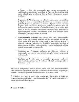 se basear em fatos não comprovados que possam comprometer a
          credibilidade do produto e a idoneidade da Empresa. Porém a Internet é
          muito indicada para a coleta de fotos e filmes referentes ao assunto
          abordado.

      -   Preparação do Material: uma vez coletados dados, surge a necessidade
          de adaptá-lo para os meios onde serão utilizados, aí começa a busca da
          qualidade do produto, nessa fase os textos são digitados usando o mesmo
          programa para que não haja divergências, as fotos são tratadas para que
          possuam as mesmas qualidades se comparadas umas com as outras, bem
          como, as músicas e demais sons sofrem uma equalização para que não
          haja diferença de volume e de qualidade, assim todos os dados ficam
          prontos para o desenvolvimento de sistema.

      -   Planejamento do Programa: essa fase se inicia com a formulação da
          planta, aonde os diretórios serão divididos e interligados através dos
          menus aonde será realizada a navegação e sua interligação com o
          programa executável, também será definido o tamanho do programa, e
          seus programas auxiliares como o Autorun, e qual a configuração mínima
          necessária para que o programa rode.

      -   Montagem do Programa: definidos os objetivos, inicia-se a
          programação, que consiste num conjunto de ações aonde o programa é
          confeccionado.

      -   Confecção do Produto: uma vez terminado o programa e realizados
          todos seus testes se inicia fase de produção industrial, aonde a parte física
          do produto é feita.


As datas do planejamento além de dividida nessas fases, deve apresentar também
uma subdivisão das mesmas, para que exista um acompanhamento da produção,
visando a evolução do produto e apresentando uma projeção de custos.

É necessário dizer que o tempo para a construção do produto se baseia na
experiência dos programadores e em fatores externos, por isso é muito variável o
tempo para a conclusão do projeto.



5. Coleta de Dados
 