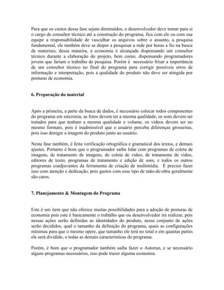 Para que os custos dessa fase sejam diminuídos, o desenvolvedor deve tomar para si
o cargo de consultor técnico até a construção do programa, fica com ele ou com sua
equipe a responsabilidade de vasculhar os arquivos sobre o assunto, a pesquisa
fundamental, ele também deve se dispor a pesquisar a rede por horas a fio na busca
de materiais, dessa maneira, a economia é alcançada dispensando um consultor
técnico durante a elaboração do projeto, bem como, dispensando programadores
jovens que fariam o trabalho de pesquisa. Porém é necessário frisar a importância
de um consultor técnico no final do programa para corrigir possíveis erros de
informação e interpretação, pois a qualidade do produto não deve ser atingida por
posturas de economia.


6. Preparação do material


Após a primeira, a parte da busca de dados, é necessário colocar todos componentes
do programa em sincronia, as fotos devem ter a mesma qualidade, os sons devem ser
tratados para que tenham a mesma qualidade e volume, os vídeos devem ser no
mesmo formato, pois é inadmissível que o usuário perceba diferenças grosseiras,
pois isso denigre a imagem do produto junto ao usuário.

Nesta fase também, é feita verificação ortográfica e gramatical dos textos, e demais
ajustes. Portanto é bom que o programador saiba lidar com programas de coleta de
imagens, de tratamento de imagens, de coleta de vídeo, de tratamento de vídeo,
editores de texto, programas de tratamento e edição de som, e todos os outros
programas coadjuvantes da ferramenta de criação de multimídia. É preciso fazer
isso com atenção e dedicação, pois gastos com esse tipo de mão-de-obra geralmente
são caros.


7. Planejamento & Montagem do Programa


Este é um item que não oferece muitas possibilidades para a adoção de posturas de
economia pois este é basicamente o trabalho que ou desenvolvedor irá realizar, pois
nessas ações serão definidas as identidades do produto, nesse conjunto de ações
serão decididos, qual o tamanho da definição do programa, quais as configurações
mínimas para que o mesmo opere, que tamanho ele terá no total e em quantas partes
ele será dividido, e todas as demais características do programa.

Porém, é bom que o programador também saiba fazer o Autorun, e se necessário
alguns programas necessários, isso pode trazer alguma economia.
 