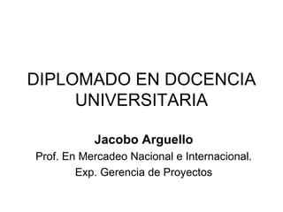DIPLOMADO EN DOCENCIA UNIVERSITARIA Jacobo Arguello Prof. En Mercadeo Nacional e Internacional. Exp. Gerencia de Proyectos 