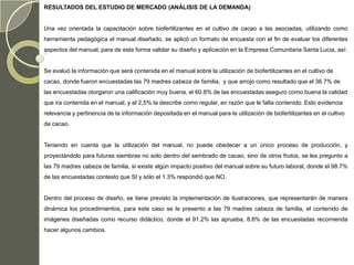 RESULTADOS DEL ESTUDIO DE MERCADO (ANÁLISIS DE LA DEMANDA)


Una vez orientada la capacitación sobre biofertilizantes en el cultivo de cacao a las asociadas, utilizando como
herramienta pedagógica el manual diseñado, se aplicó un formato de encuesta con el fin de evaluar los diferentes
aspectos del manual, para de esta forma validar su diseño y aplicación en la Empresa Comunitaria Santa Lucia, así:


Se evaluó la información que será contenida en el manual sobre la utilización de biofertilizantes en el cultivo de
cacao, donde fueron encuestadas las 79 madres cabeza de familia, y que arrojo como resultado que el 36.7% de
las encuestadas otorgaron una calificación muy buena, el 60.8% de las encuestadas aseguro como buena la calidad
que ira contenida en el manual, y el 2,5% la describe como regular, en razón que le falta contenido. Esto evidencia
relevancia y pertinencia de la información depositada en el manual para la utilización de biofertilizantes en el cultivo
de cacao.


Teniendo en cuenta que la utilización del manual, no puede obedecer a un único proceso de producción, y
proyectándolo para futuras siembras no solo dentro del sembrado de cacao, sino de otros frutos, se les pregunto a
las 79 madres cabeza de familia, si existe algún impacto positivo del manual sobre su futuro laboral, donde el 98.7%
de las encuestadas contesto que SI y sólo el 1.3% respondió que NO.


Dentro del proceso de diseño, se tiene previsto la implementación de ilustraciones, que representarán de manera
dinámica los procedimientos, para este caso se le presento a las 79 madres cabeza de familia, el contenido de
imágenes diseñadas como recurso didáctico, donde el 91.2% las aprueba, 8.8% de las encuestadas recomienda
hacer algunos cambios.
 