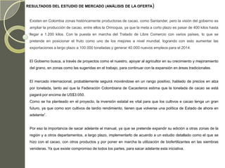 RESULTADOS DEL ESTUDIO DE MERCADO (ANÁLISIS DE LA OFERTA)


 Existen en Colombia zonas históricamente productoras de cacao, como Santander, pero la visión del gobierno es
 ampliar la producción de cacao, entre ellos la Orinoquia, ya que la meta a corto plazo es pasar de 400 kilos hasta
 llegar a 1.200 kilos. Con la puesta en marcha del Tratado de Libre Comercio con varios países, lo que se
 pretende en posicionar el fruto como uno de los mejores a nivel mundial, logrando con esto aumentar las
 exportaciones a largo plazo a 100.000 toneladas y generar 40.000 nuevos empleos para el 2014.


 El Gobierno busca, a través de proyectos como el nuestro, apoyar al agricultor en su crecimiento y mejoramiento
 del grano, en zonas como las sugeridas en el trabajo, para continuar con la expansión en áreas tradicionales.


 El mercado internacional, probablemente seguirá moviéndose en un rango positivo, hablado de precios en alza
 por tonelada, tanto así que la Federación Colombiana de Cacaoteros estima que la tonelada de cacao se está
 pagará por encima de US$3.050.
 Como se ha planteado en el proyecto, la inversión estatal es vital para que los cultivos e cacao tenga un gran
 futuro, ya que como son cultivos de tardío rendimiento, tienen que volverse una política de Estado de ahora en
 adelante”.


 Por eso la importancia de sacar adelante el manual, ya que se pretende expandir su edición a otras zonas de la
 región y a otros departamentos, a largo plazo, implementarlo de acuerdo a un estudio detallado como el que se
 hizo con el cacao, con otros productos y por poner en marcha la utilización de biofertilizantes en las siembras
 venideras. Ya que existe compromiso de todos los partes, para sacar adelante esta iniciativa.
 