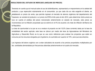 RESULTADOS DEL ESTUDIO DE MERCADO (ANÁLISIS DE PRECIO)


Teniendo en cuenta que el manual sobre el uso de biofertilizantes, representará un mejoramiento en la calidad del
producto y que repercutirá notoriamente en el consumidor, ya que cada día es más exigente el cliente, se
establecerá un precio de venta, que permita ingresar al mercado de abonos orgánicos del departamento del
Casanare; se venderá el producto a un precio de $700 el kilo para el año 2012, para determinar dicho precio se
tuvo en cuenta el análisis del precio mencionado anteriormente en estudio de mercado, este precio se
incrementara con la inflación proyectada que se estimó en el 4% de acuerdo a la meta de inflación del Banco de
la República.
La tasa de oportunidad a la que se va a evaluar el proyecto es del 15,5% (tasa corriente) dada por la tasa de
rentabilidad del sector agrícola, esta tasa se obtuvo por medio del área de Agrocadenas del Ministerio de
Agricultura y Desarrollo Rural, es la que se usa como referencia para evaluar los proyectos que están en
concurso por los recursos otorgados por el gobierno, la cual debe ser superior al 15% para que sea atractiva.


Los ingresos del abono orgánico van a estar calculados de acuerdo a los precios proyectados multiplicados por
las cantidades demandadas por frecuencias obtenidas anteriormente en el cuadro de mercado.
 