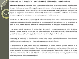 RESULTADOS DEL ESTUDIO TÉCNICO (NECESIDADES DE ADECUACIONES Y OBRAS FÍSICAS)


Preparación del suelo: El suelo es el medio fundamental en el desarrollo de cacaotales. Se debe proteger contra
los rayos directos del sol ya que éstos degradan rápidamente la capa de humus que puedan contener. El cacao es
una planta muy sensible a terrenos encharcados por lo que se recomienda el empleo de drenajes adecuados que
impidan el anegamiento. Se recomienda la construcción de canales que recolecten y conduzcan el exceso de
agua de lluvia para evitar que ésta elimine la hojarasca y el horizonte húmico del suelo.


Eliminación de malas hierbas: La eliminación de malas hierbas en cacao se realiza fundamentalmente mediante
escarda química. Cuando se realicen aplicaciones de herbicidas es importante que no entren en contacto con la
planta de cacao. Por ello es común el empleo de protectores cilíndricos de plástico que protejan a las plantas.


Poda: Es una técnica que consiste en eliminar todos lo chupones y ramas innecesarias, así como las partes
enfermas y muertas del árbol. La poda ejerce un efecto directo sobre el crecimiento y producción del cacaotero ya
que se limita la altura de los árboles y se disminuye la incidencia de plagas y enfermedades.


Compostaje. El compostaje ha sido una técnica utilizada desde siempre por los agricultores como una manera de
estabilizar los nutrientes del estiércol y otros residuos para su uso como fertilizante.


El presente trabajo de grado planteó iniciar con esa formación en buenas prácticas agrícolas, a través de la
adecuada elaboración y aplicación de biofertilizantes, es por ello que se tiene en cuenta que el principal factor que
mide la fertilidad de un suelo es la materia orgánica. Esta ejerce el llamado “efecto esponja” (absorción de agua y
nutrientes); si no cuidamos esta fracción del suelo, en vano estaríamos tratando de conservar y de administrar los
nutrientes propios del suelo o de los agregados.
 