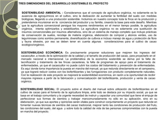 TRES DIMENSIONES DEL DESARROLLO SOSTENIBLE EL PROYECTO


  SOSTENIBILIDAD AMBIENTAL : Consideramos que el concepto de agricultura orgánica, no solamente es la
  ausencia de agroquímicos en el cultivo, sino la dedicación de aumentar la fertilidad del suelo con medidas
  biológicas, llegando a una producción sostenible. Incluimos en nuestro concepto toda la finca en la producción y
  pretendemos incursionar en la conciencia del productor y su familia, creando la base para este desafío. Mientras
  que la agricultura convencional persigue los mayores rendimientos en el menor tiempo posible, la agricultura
  orgánica, intenta optimizarlos y estabilizarlos. La agricultura orgánica no es solamente una sustitución de
  insumos convencionales por insumos alternativos, sino de un sistema de manejo completo que incluye prácticas
  de conservación de suelos, reciclaje de materia orgánica, elaboración de compost y abonos verdes, uso de
  leguminosas como sombra permanente, diversificación de cultivos e incluso manejo de agua y protección de flora
  y fauna silvestre, por eso se deben tener en cuenta algunas consideraciones para el cultivo de cacao
  ecológico/orgánico.

 SOSTENIBILIDAD ECONÓMICA: Es precisamente proponer soluciones que mejoren los ingresos del
 cacaocultor, a través de la optimización de la calidad y el tamaño de producción del cacao, para proyectarlo en el
 mercado nacional e internacional. La problemática de la economía sostenible se deriva por la falta de
 tecnificación y tratamiento de las fincas cacaoteras, la falta de programas de apoyo para el tratamiento de
 enfermedades, ya que el cacaocultor no puede cubrir los costos del tratamiento y prevención de enfermedades.
 Es aquí donde toma importancia la puesta en marcha del manual, ya que redunda directamente en el campesino,
 ya que logrará reducir costos con los biofertilizantes y las fumigaciones con producto completamente naturales.
 Con la realización de este proyecto se mejorará la sostenibilidad económica, en razón a la oportunidad de recibir
 mayores ingresos a partir de la fabricación y comercialización del biofertilizante, producción y venta de cacao
 orgánico.

 SOSTENIBILIDAD SOCIAL: El proyecto sobre el diseño del manual sobre utilización de biofertilizantes en el
 cultivo de cacao para el fomento de la agricultura limpia, ante todo se destaca por su impacto social, ya que se
 basa en el trabajo comunitario y la urgente necesidad de instruir y capacitar una comunidad que tiene el empuje de
 perfeccionar sus formas de siembra y trabajar mancomunadamente no sólo en su aplicación, sino en su
 elaboración, ya que sus aportes y opiniones serán vitales para construir conjuntamente un proyecto que redunde en
 fomentar nuevas técnicas de siembra del cacao tradicional, mejorar tanto las condiciones de producción del fruto,
 las condiciones del suelo, del agua y sobre todo la calidad de vida de las personas comprometidas con la puesta
 en marcha del proyecto.
 