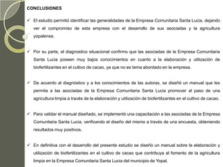 CONCLUSIONES

 El estudio permitió identificar las generalidades de la Empresa Comunitaria Santa Lucia, dejando
   ver el compromiso de esta empresa con el desarrollo de sus asociadas y la agricultura
   yopalense.


 Por su parte, el diagnostico situacional confirmo que las asociadas de la Empresa Comunitaria
   Santa Lucia poseen muy bajos conocimientos en cuanto a la elaboración y utilización de
   biofertilizantes en el cultivo de cacao, ya que no es tema abordado en la empresa.


 De acuerdo al diagnóstico y a los conocimientos de las autoras, se diseñó un manual que les
   permita a las asociadas de la Empresa Comunitaria Santa Lucia promover al paso de una
   agricultura limpia a través de la elaboración y utilización de biofertilizantes en el cultivo de cacao.


 Para validar el manual diseñado, se implementó una capacitación a las asociadas de la Empresa
   Comunitaria Santa Lucia, verificando el diseño del mismo a través de una encuesta, obteniendo
   resultados muy positivos.


 En definitiva con el desarrollo del presente estudio se diseñó un manual sobre la elaboración y
   utilización de biofertilizantes en el cultivo de cacao que contribuya al fomento de la agricultura
   limpia en la Empresa Comunitaria Santa Lucia del municipio de Yopal.
 