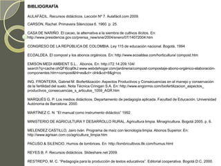 BIBLIOGRAFÍA

AULAFÁCIL. Recursos didácticos. Lección Nº 7. Aulafácil.com 2009.

CARSON, Rachel. Primavera Silenciosa 6. 1960. p. 25.

CASA DE NARIÑO. El cacao, la alternativa a la siembra de cultivos ilícitos. En:
http://www.presidencia.gov.co/prensa_new/sne/2004/enero/07/14072004.htm

CONGRESO DE LA REPÚBLICA DE COLOMBIA. Ley 115 de educación nacional. Bogotá, 1994

ECOALDEA. El compost y los abonos orgánicos. En: http://www.ecoaldea.com/horticultura/ compost.htm

EMISON MEDI AMBIENT S.L.. Abonos. En: http://72.14.209.104/
search?q=cache:ohQFI6cql0kJ:www.webdehogar.com/jardineria/compost-compostaje-abono-orgánico-elaboración-
componentes.htm+compost&hl=es&ct= clnk&cd=8&gl=co

ING. FRONTERA, Gabriel M. Biofertilización: Aspectos Productivos y Consecuencias en el manejo y conservación
de la fertilidad del suelo. Nota Técnica Crinigan S.A. En: http://www.engormix.com/biofertilizacion_aspectos_
productivos_consecuencias_s_articulos_1059_AGR.htm

MARQUÉS G, P. Los medios didácticos. Departamento de pedagogía aplicada. Facultad de Educación. Universidad
Autónoma de Barcelona. 2000.

MARTÍNEZ C. N. “El manual como instrumento didáctico” 1992.

MINISTERIO DE AGRICULTURA Y DESARROLLO RURAL. Agricultura limpia. Minagricultura. Bogotá 2005. p. 6.

MELENDEZ CASTILLO, Jairo Iván. Programa de maíz con tecnología limpia. Abonos Superior. En:
http://www.agrisan.com.co/agricultura_limpia.htm

PACUSO & SILENCIO. Humos de lombrices. En: http://lombricultivos.8k.com/humus.html

REYES B, F. Recursos didácticos. Slideshare.net 2009.

RESTREPO, M. C. “Pedagogía para la producción de textos educativos”. Editorial cooperativa. Bogotá D.C. 2000.
 