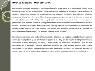 MARCO DE REFERENCIA – MARCO CONTEXTUAL


Los invasores españoles obtuvieron su conocimiento del cacao de los mayas de la península de Yucatán, no de
los aztecas como se creía anteriormente. Existe gran cantidad de evidencia arqueológica de la existencia del
cacao en Mesoamérica antes de que los aztecas asumieran el poder.         Sin lugar a duda adoptaron el hábito y
gustaron de él tanto como los mayas. El nombre cacao aparece por primera vez en su literatura alrededor del
año 400 a.C. Asimismo, el Popol Wuj, el libro sagrado de los maya k’iche’s, menciona el cacao varias veces. Los
gobernantes y los guerreros de elite de la antigua Mesoamérica definitivamente consumían la variedad de cacao
llamada Theobroma cacao criollo. No sólo fue comida, bebida y medicina, sino también se utilizó como dinero. En
algunos archivos antiguos, uno puede encontrar que “un pavo valía doscientas semillas de cacao”, “un huevo de
pavo valía tres semillas de cacao” y “un aguacate valía una semilla de cacao”.


Los mesoamericanos conocían los beneficios medicinales del cacao. Los europeos sólo podían hacer conjeturas
acerca de su importancia y se convirtieron en adictos a él.       Hoy en día, nuestra tecnología moderna ha
demostrado el efecto beneficioso del cacao.      De los cientos de compuestos identificados, quizá los más
importantes son la serotonina, etilamina, teobromina y cafeína, los cuales trabajan como un tónico, agente
antidepresivo y anti estrés, mejorando las actividades placenteras incluyendo las relaciones sexuales (la
serotonina es una hormona que mejora el estado de ánimo, también producida naturalmente por el cerebro).
 