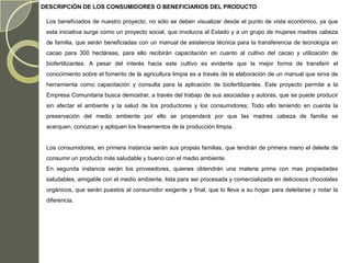 DESCRIPCIÓN DE LOS CONSUMIDORES O BENEFICIARIOS DEL PRODUCTO

 Los beneficiados de nuestro proyecto, no sólo se deben visualizar desde el punto de vista económico, ya que
 esta iniciativa surge como un proyecto social, que involucra al Estado y a un grupo de mujeres madres cabeza
 de familia, que serán beneficiadas con un manual de asistencia técnica para la transferencia de tecnología en
 cacao para 300 hectáreas, para ello recibirán capacitación en cuanto al cultivo del cacao y utilización de
 biofertilizantes. A pesar del interés hacia este cultivo es evidente que la mejor forma de transferir el
 conocimiento sobre el fomento de la agricultura limpia es a través de la elaboración de un manual que sirva de
 herramienta como capacitación y consulta para la aplicación de biofertilizantes. Este proyecto permite a la
 Empresa Comunitaria busca demostrar, a través del trabajo de sus asociadas y autoras, que se puede producir
 sin afectar el ambiente y la salud de los productores y los consumidores; Todo ello teniendo en cuenta la
 preservación del medio ambiente por ello se propenderá por que las madres cabeza de familia se
 acerquen, conozcan y apliquen los lineamientos de la producción limpia.


 Los consumidores, en primera instancia serán sus propias familias, que tendrán de primera mano el deleite de
 consumir un producto más saludable y bueno con el medio ambiente.
 En segunda instancia serán los proveedores, quienes obtendrán una materia prima con mas propiedades
 saludables, amigable con el medio ambiente, lista para ser procesada y comercializada en deliciosos chocolates
 orgánicos, que serán puestos al consumidor exigente y final, que lo lleva a su hogar para deleitarse y notar la
 diferencia.
 