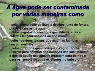 A água pode ser contaminada
  por varias maneiras como
- pela acumulação de lixos e detritos junto de fontes,
poços e cursos de água;
- pelos esgotos domésticos que aldeias, vilas e
cidades lançam nos rios ou nos mares
-pelos resíduos tóxicos que algumas fábricas
lançam nos rios;
- pelos produtos químicos que os agricultores
utilizam para combater as doenças das suas plantas,
e que as águas das chuvas arrastam para os rios e
para os lençóis de água existentes no subsolo;
 