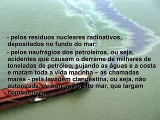 - pelos resíduos nucleares radioativos,
depositados no fundo do mar;
- pelos naufrágios dos petroleiros, ou seja,
acidentes que causam o derrame de milhares de
toneladas de petróleo, sujando as águas e a costa
e matam toda a vida marinha – as chamadas
marés - pela lavagem clandestina, ou seja, não
autorizada, de barcos no alto mar, que largam
combustível;
 
