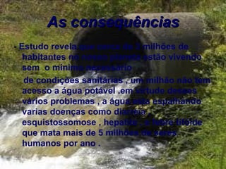 As consequências
- Estudo revela que cerca de 3 milhões de
   habitantes no nosso planeta estão vivendo
   sem o mínimo necessário
   de condições sanitárias , um milhão não tem
   acesso a água potável .em virtude desses
   vários problemas , a água esta espalhando
   varias doenças como diarréia ,
   esquistossomose , hepatite , e febre tifóide
   que mata mais de 5 milhões de seres
   humanos por ano .
 