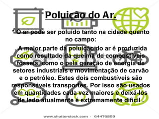 Poluição do A r.
* O ar pode ser poluído tanto na cidade quanto
                   no campo:
 . A maior parte da poluição do ar é produzida
  como resultado da queima de combustíveis
  fósseis, como o pela geração de energia de
 setores industriais e movimentação de carvão
   e o petróleo. Estes dois combustíveis são
responsáveis transportes. Por isso são usados
 em quantidades cada vez maiores e deixá-los
   de lado atualmente é extremamente difícil .
 