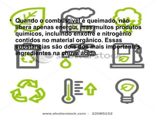 • Quando o combustível é queimado, não
  libera apenas energia, mas muitos produtos
  químicos, incluindo enxofre e nitrogênio
  contidos no material orgânico. Essas
  substâncias são dois dos mais importantes
  ingredientes na chuva ácida.
 
