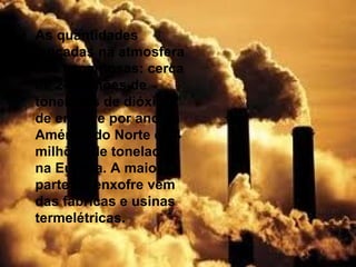 • As quantidades
  lançadas na atmosfera
  são espantosas: cerca
  de 24 milhões de
  toneladas de dióxido
  de enxofre por ano na
  América do Norte e 44
  milhões de toneladas
  na Europa. A maior
  parte do enxofre vem
  das fábricas e usinas
  termelétricas.
 