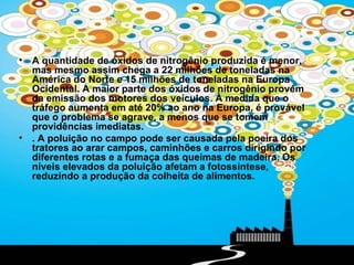 •   A quantidade de óxidos de nitrogênio produzida é menor,
    mas mesmo assim chega a 22 milhões de toneladas na
    América do Norte e 15 milhões de toneladas na Europa
    Ocidental. A maior parte dos óxidos de nitrogênio provém
    da emissão dos motores dos veículos. À medida que o
    tráfego aumenta em até 20% ao ano na Europa, é provável
    que o problema se agrave, a menos que se tomem
    providências imediatas.
•   . A poluição no campo pode ser causada pela poeira dos
    tratores ao arar campos, caminhões e carros dirigindo por
    diferentes rotas e a fumaça das queimas de madeira. Os
    níveis elevados da poluição afetam a fotossíntese,
    reduzindo a produção da colheita de alimentos.
 