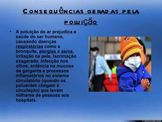 C ons e qu ências ge rad as p e la
                   p olu ição
•   A poluição do ar prejudica a
    saúde do ser humano,
    causando doenças
    respiratórias como a
    bronquite, alergias e asma,
    irritação na pele, lacrimação
    exagerada, infecção nos
    olhos, ardência na mucosa
    da garganta e processos
    inflamatórios no sistema
    circulatório (quando os
    poluentes chegam à
    circulação) que levam
    milhares de pessoas aos
    hospitais.
 