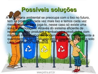 Possíveis soluções
A engenharia ambiental se preocupa com o lixo no futuro,
 tem se produzido cada vez mais lixo e temos cada vez
 menos lugares para joga-lo, nesse caso só existe uma
 solução: reciclagem! Através do sistema eficiente de
 reciclagem e de produtos e embalagens produzidos com
 matérias mais ecológicas, podemos reduzir drasticamente a
 quantidade de lixo produzido pelas cidades, tornando o solo
 cada vez melhor novamente.
 