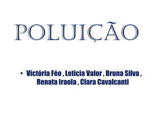 Poluição
• Victória Féo , Leticia Valor , Bruna Silva ,
     Renata Iraola , Clara Cavalcanti
 