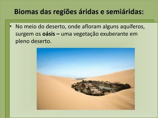 Biomas das regiões áridas e semiáridas:
• No meio do deserto, onde afloram alguns aquíferos,
surgem os oásis – uma vegetação exuberante em
pleno deserto.
 